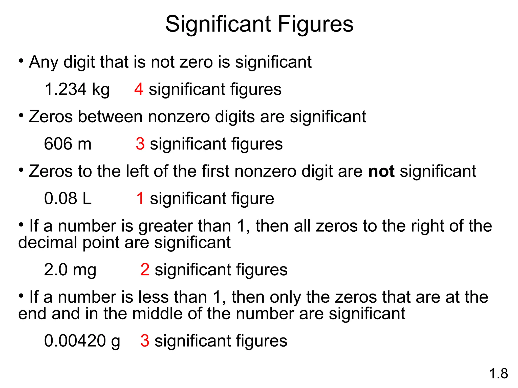 Significant Figures
1.8
• Any digit that is not zero is significant
1.234 kg 4 significant figures
• Zeros between nonzero digits are significant
606 m 3 significant figures
• Zeros to the left of the first nonzero digit are not significant
0.08 L 1 significant figure
• If a number is greater than 1, then all zeros to the right of the
decimal point are significant
2.0 mg 2 significant figures
• If a number is less than 1, then only the zeros that are at the
end and in the middle of the number are significant
0.00420 g 3 significant figures
 
