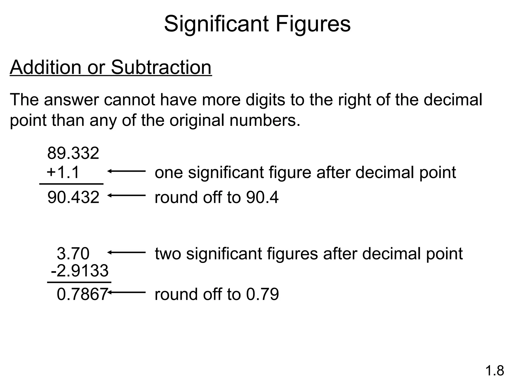 Significant Figures
1.8
Addition or Subtraction
The answer cannot have more digits to the right of the decimal
point than any of the original numbers.
89.332
1.1
+
90.432 round off to 90.4
one significant figure after decimal point
3.70
-2.9133
0.7867
two significant figures after decimal point
round off to 0.79
 