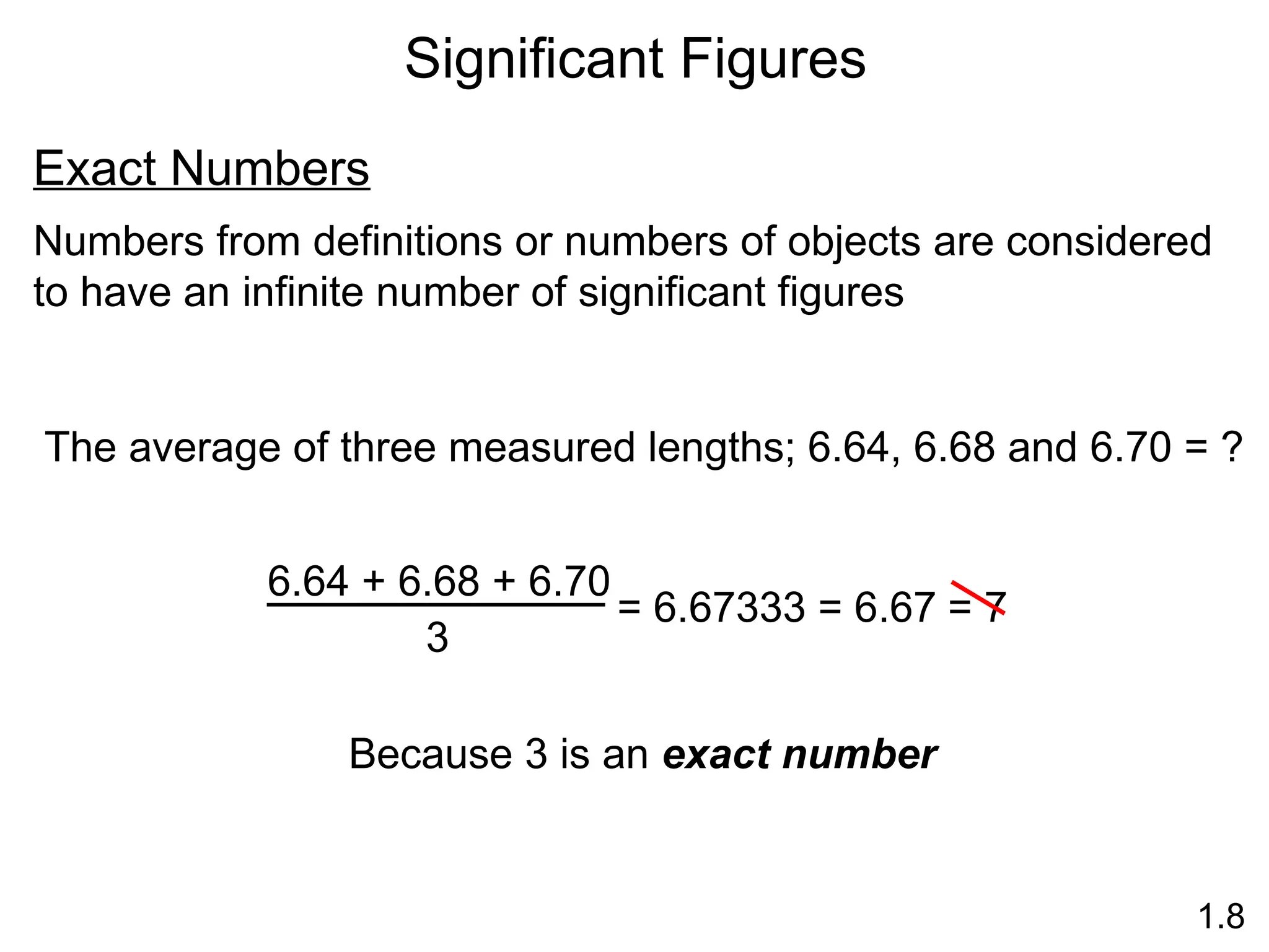 Significant Figures
1.8
Exact Numbers
Numbers from definitions or numbers of objects are considered
to have an infinite number of significant figures
The average of three measured lengths; 6.64, 6.68 and 6.70 = ?
6.64 + 6.68 + 6.70
3
= 6.67333 = 6.67
Because 3 is an exact number
= 7
 