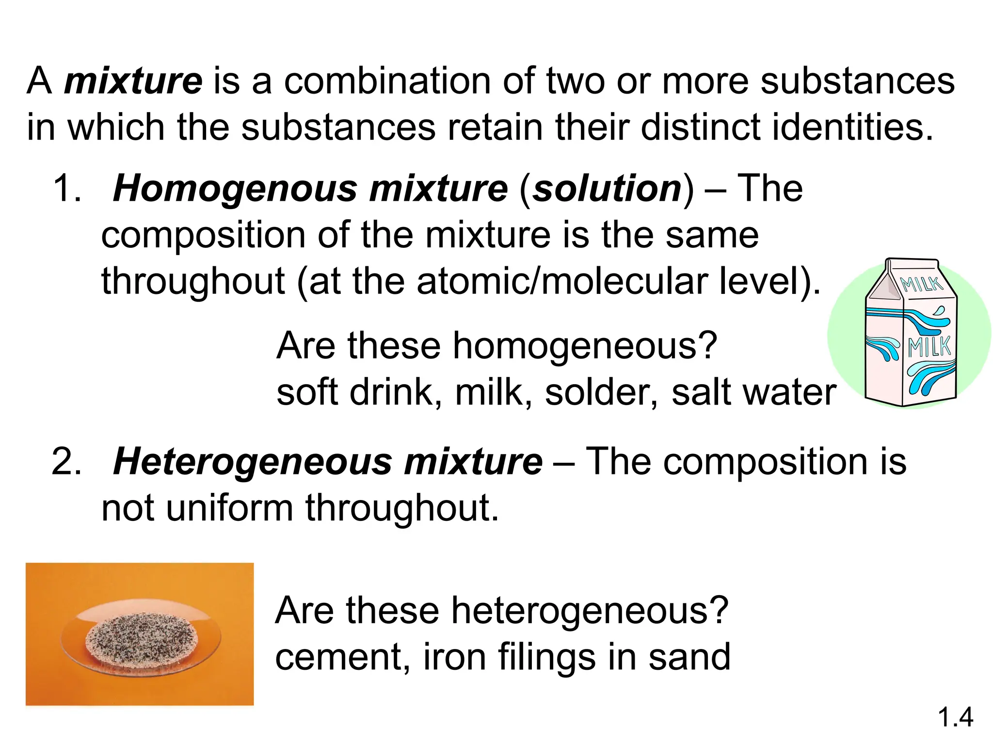 A mixture is a combination of two or more substances
in which the substances retain their distinct identities.
1. Homogenous mixture (solution) – The
composition of the mixture is the same
throughout (at the atomic/molecular level).
2. Heterogeneous mixture – The composition is
not uniform throughout.
Are these homogeneous?
soft drink, milk, solder, salt water
Are these heterogeneous?
cement, iron filings in sand
1.4
 