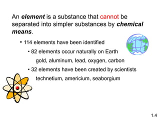 An element is a substance that cannot be
separated into simpler substances by chemical
means.
• 114 elements have been identified
• 82 elements occur naturally on Earth
gold, aluminum, lead, oxygen, carbon
• 32 elements have been created by scientists
technetium, americium, seaborgium
1.4
 