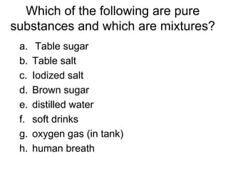 Which of the following are pure
substances and which are mixtures?
a. Table sugar
b. Table salt
c. Iodized salt
d. Brown sugar
e. distilled water
f. soft drinks
g. oxygen gas (in tank)
h. human breath
 