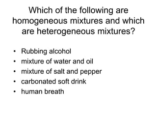 Which of the following are
homogeneous mixtures and which
are heterogeneous mixtures?
• Rubbing alcohol
• mixture of water and oil
• mixture of salt and pepper
• carbonated soft drink
• human breath
 