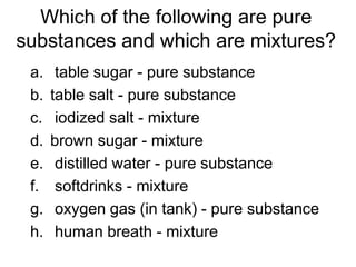 Which of the following are pure
substances and which are mixtures?
a. table sugar - pure substance
b. table salt - pure substance
c. iodized salt - mixture
d. brown sugar - mixture
e. distilled water - pure substance
f. softdrinks - mixture
g. oxygen gas (in tank) - pure substance
h. human breath - mixture
 