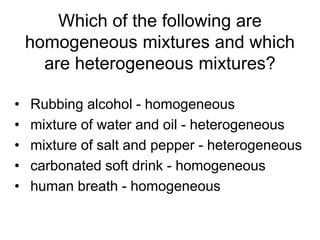 Which of the following are
homogeneous mixtures and which
are heterogeneous mixtures?
• Rubbing alcohol - homogeneous
• mixture of water and oil - heterogeneous
• mixture of salt and pepper - heterogeneous
• carbonated soft drink - homogeneous
• human breath - homogeneous
 