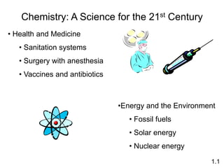Chemistry: A Science for the 21st Century
• Health and Medicine
• Sanitation systems
• Surgery with anesthesia
• Vaccines and antibiotics
•Energy and the Environment
• Fossil fuels
• Solar energy
• Nuclear energy
1.1
 