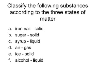 Classify the following substances
according to the three states of
matter
a. iron nail - solid
b. sugar - solid
c. syrup - liquid
d. air - gas
e. ice - solid
f. alcohol - liquid
 
