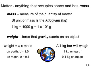 Matter - anything that occupies space and has mass.
mass – measure of the quantity of matter
SI unit of mass is the kilogram (kg)
1 kg = 1000 g = 1 x 103 g
weight – force that gravity exerts on an object
weight = c x mass
on earth, c = 1.0
on moon, c ~ 0.1
1.7
A 1 kg bar will weigh
1 kg on earth
0.1 kg on moon
 
