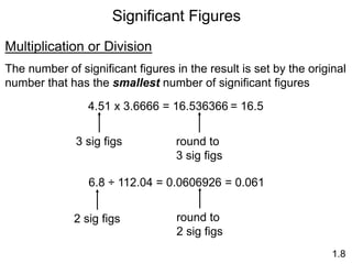 Significant Figures
1.8
Multiplication or Division
The number of significant figures in the result is set by the original
number that has the smallest number of significant figures
4.51 x 3.6666 = 16.536366 = 16.5
3 sig figs round to
3 sig figs
6.8 ÷ 112.04 = 0.0606926
2 sig figs round to
2 sig figs
= 0.061
 