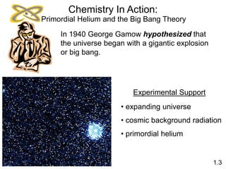 Chemistry In Action:
In 1940 George Gamow hypothesized that
the universe began with a gigantic explosion
or big bang.
Experimental Support
• expanding universe
• cosmic background radiation
• primordial helium
1.3
Primordial Helium and the Big Bang Theory
 