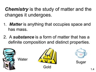 1. Matter is anything that occupies space and
has mass.
2. A substance is a form of matter that has a
definite composition and distinct properties.
Chemistry is the study of matter and the
changes it undergoes.
1.4
Sugar
Water
Gold
 