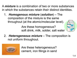 A mixture is a combination of two or more substances
in which the substances retain their distinct identities.
1. Homogenous mixture (solution) – The
composition of the mixture is the same
throughout (at the atomic/molecular level).
2. Heterogeneous mixture – The composition is
not uniform throughout.
Are these homogeneous?
soft drink, milk, solder, salt water
Are these heterogeneous?
cement, iron filings in sand
1.4
 