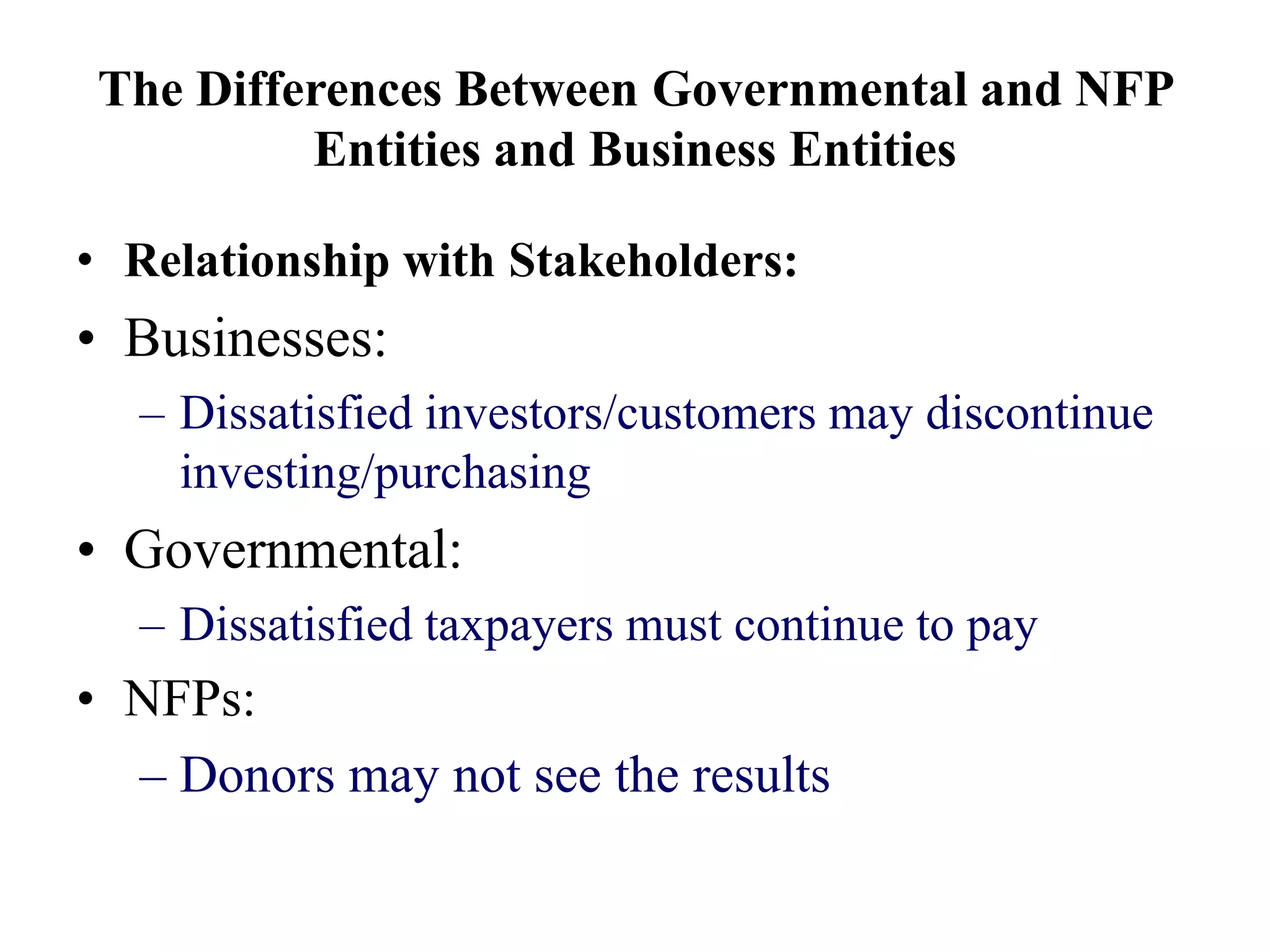 The Differences Between Governmental and NFP
Entities and Business Entities
• Relationship with Stakeholders:
• Businesses:
– Dissatisfied investors/customers may discontinue
investing/purchasing
• Governmental:
– Dissatisfied taxpayers must continue to pay
• NFPs:
– Donors may not see the results
 