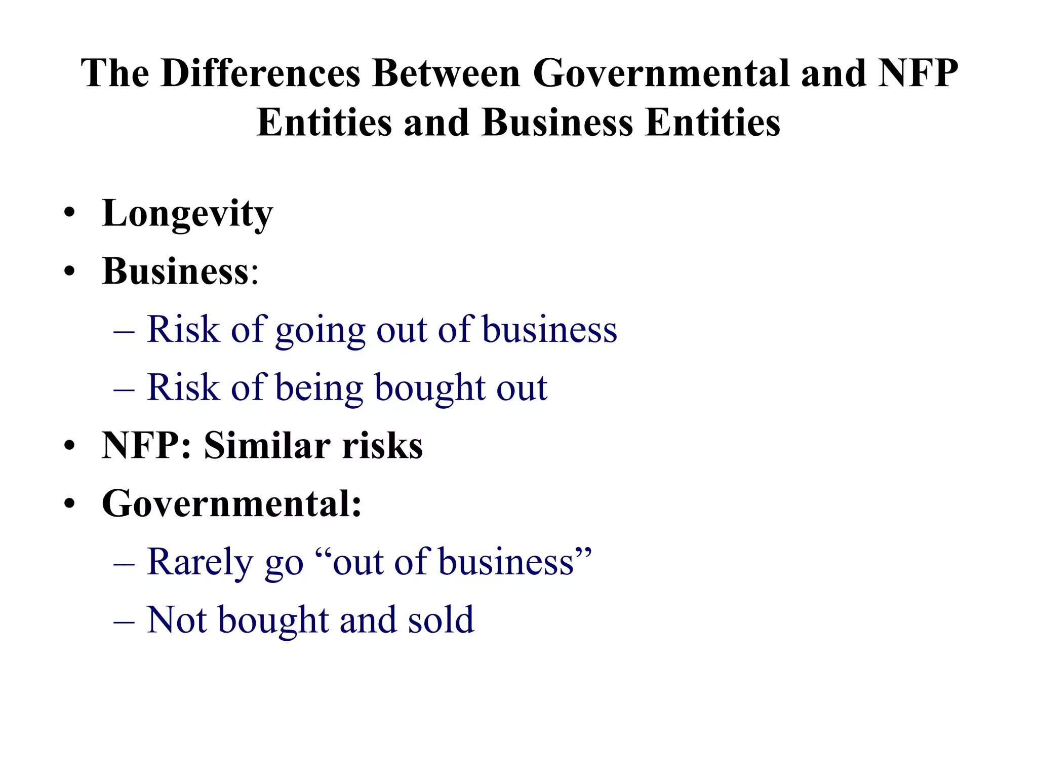 The Differences Between Governmental and NFP
Entities and Business Entities
• Longevity
• Business:
– Risk of going out of business
– Risk of being bought out
• NFP: Similar risks
• Governmental:
– Rarely go “out of business”
– Not bought and sold
 
