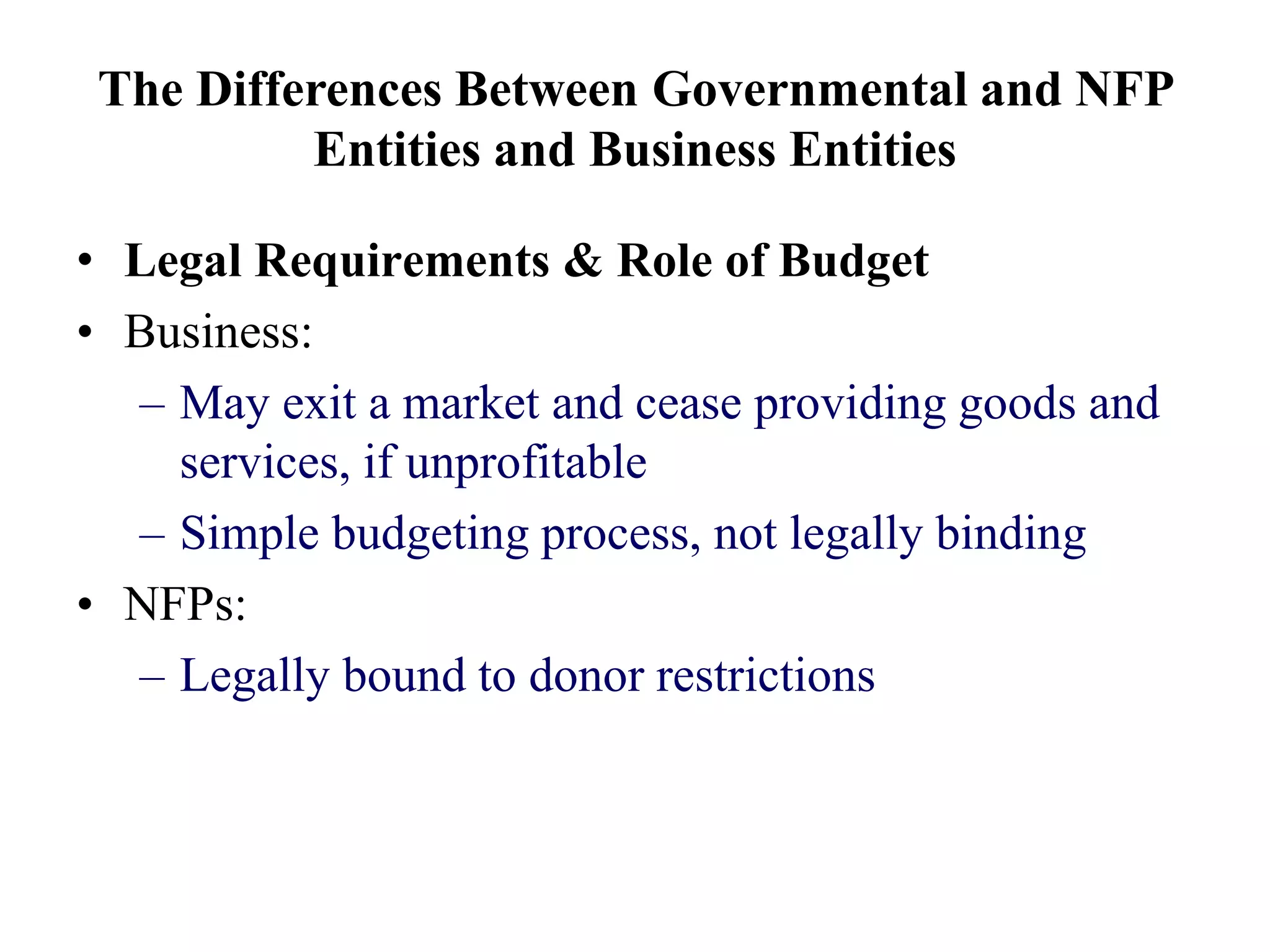 The Differences Between Governmental and NFP
Entities and Business Entities
• Legal Requirements & Role of Budget
• Business:
– May exit a market and cease providing goods and
services, if unprofitable
– Simple budgeting process, not legally binding
• NFPs:
– Legally bound to donor restrictions
 