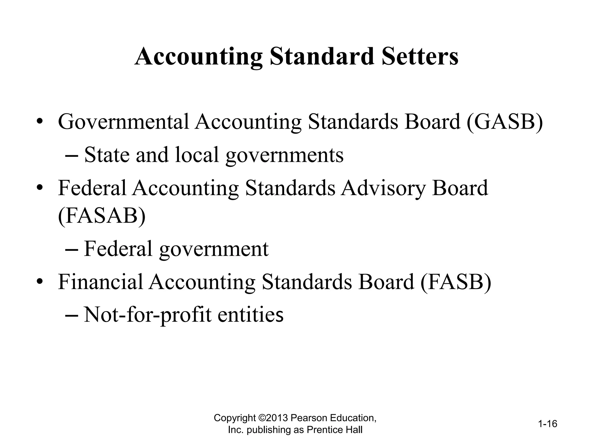 Accounting Standard Setters
• Governmental Accounting Standards Board (GASB)
– State and local governments
• Federal Accounting Standards Advisory Board
(FASAB)
– Federal government
• Financial Accounting Standards Board (FASB)
– Not-for-profit entities
Copyright ©2013 Pearson Education,
Inc. publishing as Prentice Hall
1-16
 