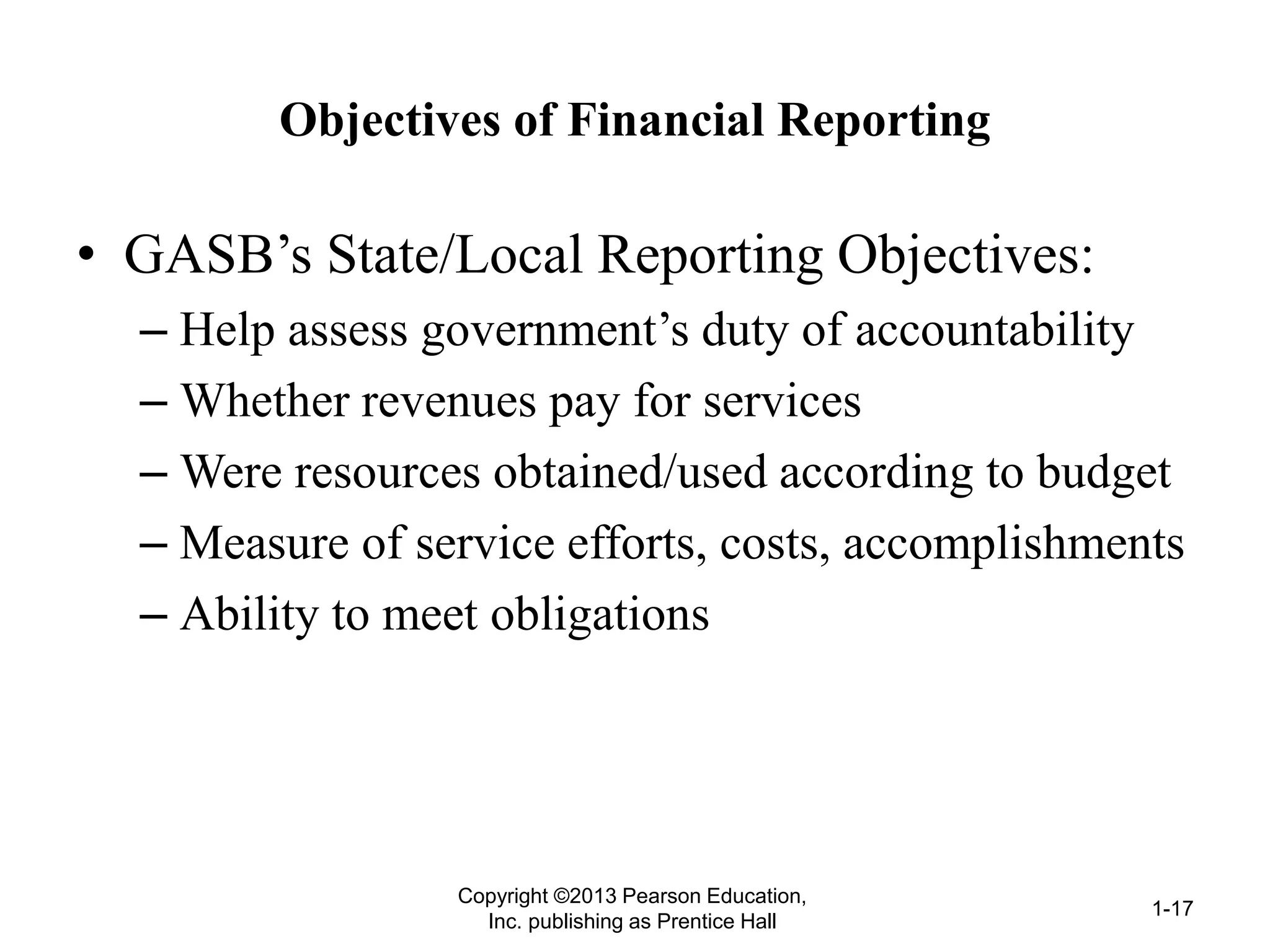 Objectives of Financial Reporting
• GASB’s State/Local Reporting Objectives:
– Help assess government’s duty of accountability
– Whether revenues pay for services
– Were resources obtained/used according to budget
– Measure of service efforts, costs, accomplishments
– Ability to meet obligations
Copyright ©2013 Pearson Education,
Inc. publishing as Prentice Hall
1-17
 