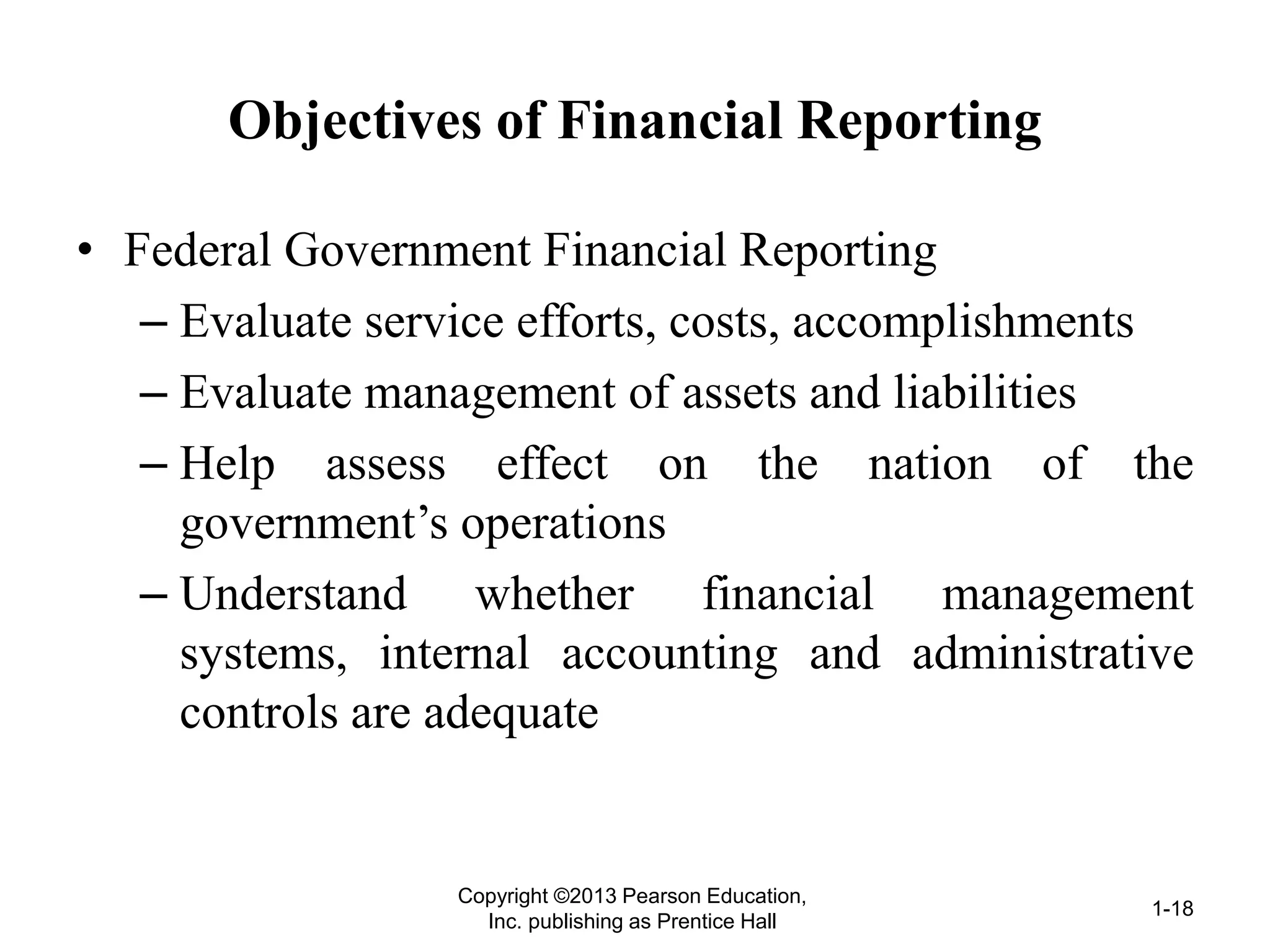Objectives of Financial Reporting
• Federal Government Financial Reporting
– Evaluate service efforts, costs, accomplishments
– Evaluate management of assets and liabilities
– Help assess effect on the nation of the
government’s operations
– Understand whether financial management
systems, internal accounting and administrative
controls are adequate
Copyright ©2013 Pearson Education,
Inc. publishing as Prentice Hall
1-18
 