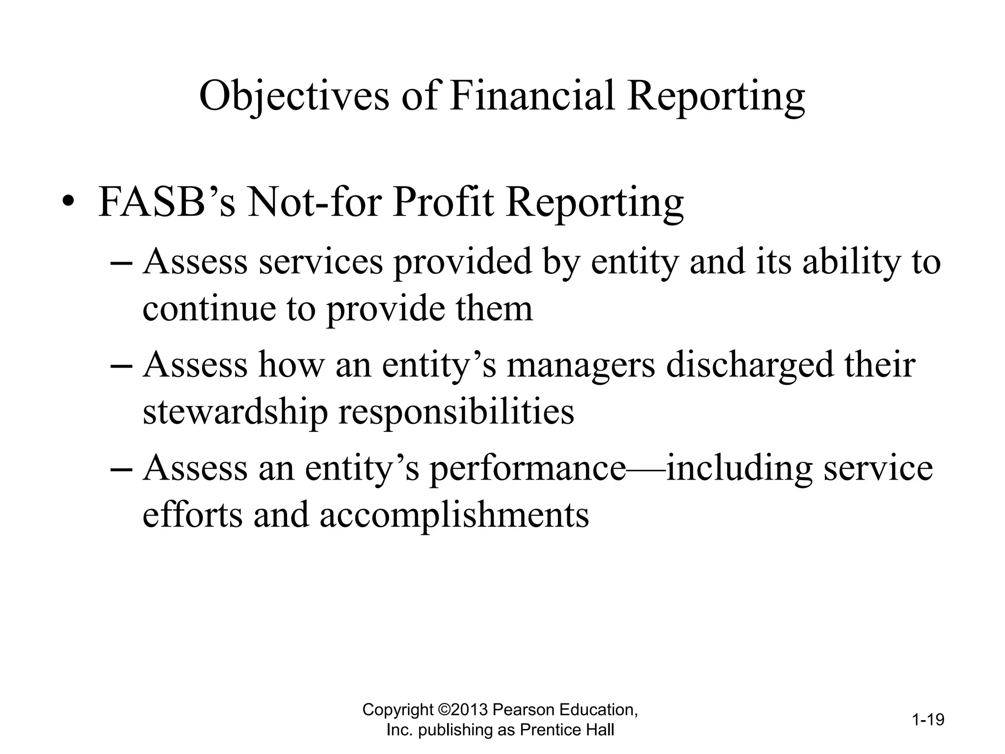 Objectives of Financial Reporting
• FASB’s Not-for Profit Reporting
– Assess services provided by entity and its ability to
continue to provide them
– Assess how an entity’s managers discharged their
stewardship responsibilities
– Assess an entity’s performance—including service
efforts and accomplishments
Copyright ©2013 Pearson Education,
Inc. publishing as Prentice Hall
1-19
 