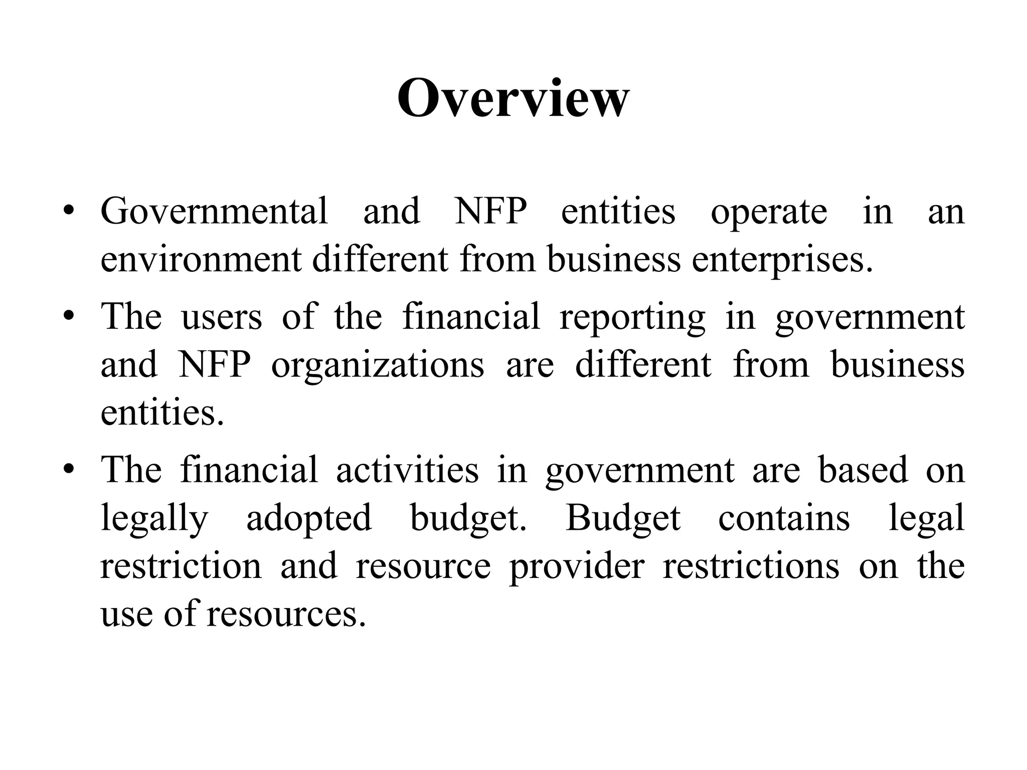 Overview
• Governmental and NFP entities operate in an
environment different from business enterprises.
• The users of the financial reporting in government
and NFP organizations are different from business
entities.
• The financial activities in government are based on
legally adopted budget. Budget contains legal
restriction and resource provider restrictions on the
use of resources.
 
