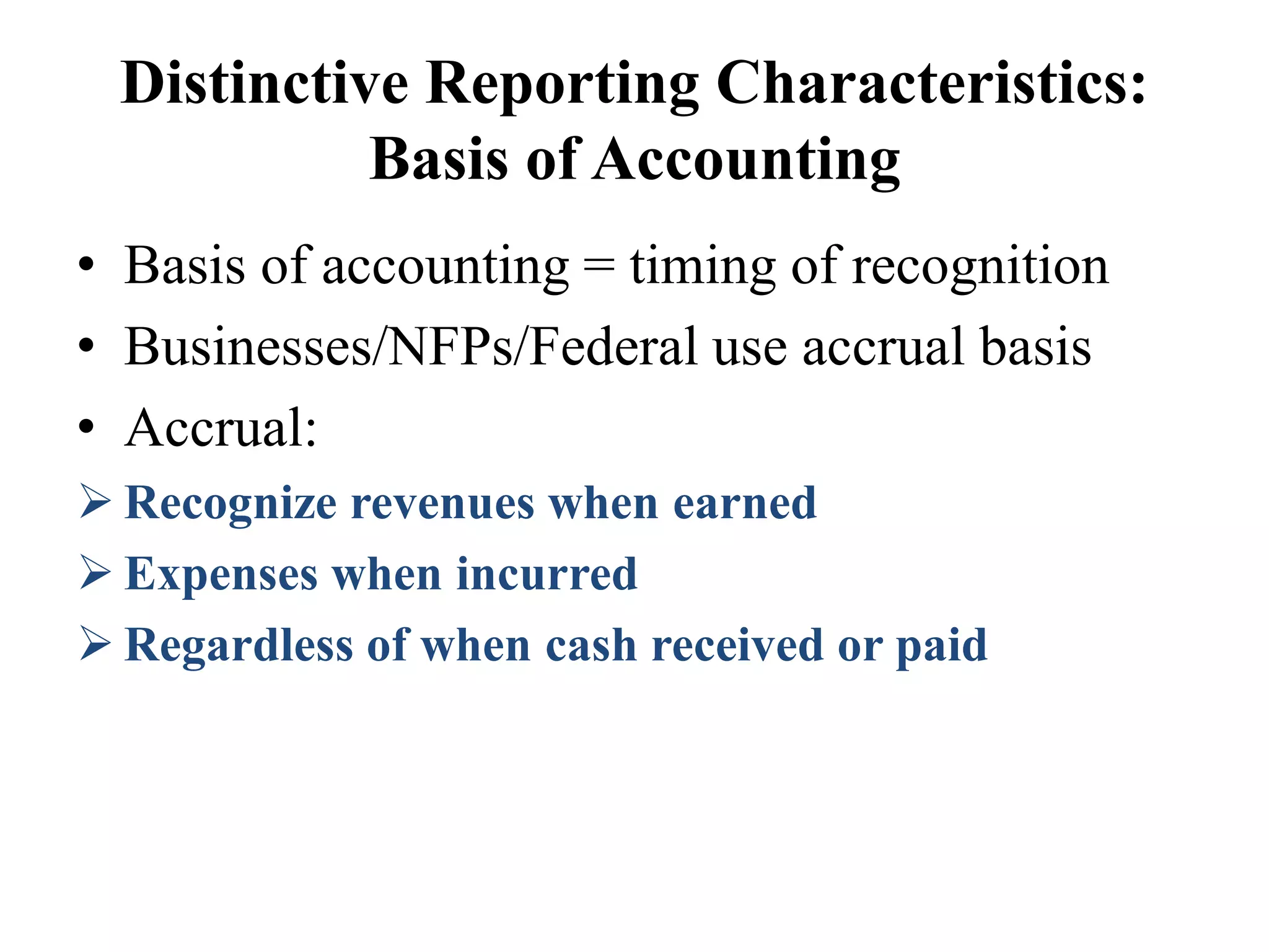 Distinctive Reporting Characteristics:
Basis of Accounting
• Basis of accounting = timing of recognition
• Businesses/NFPs/Federal use accrual basis
• Accrual:
 Recognize revenues when earned
 Expenses when incurred
 Regardless of when cash received or paid
 