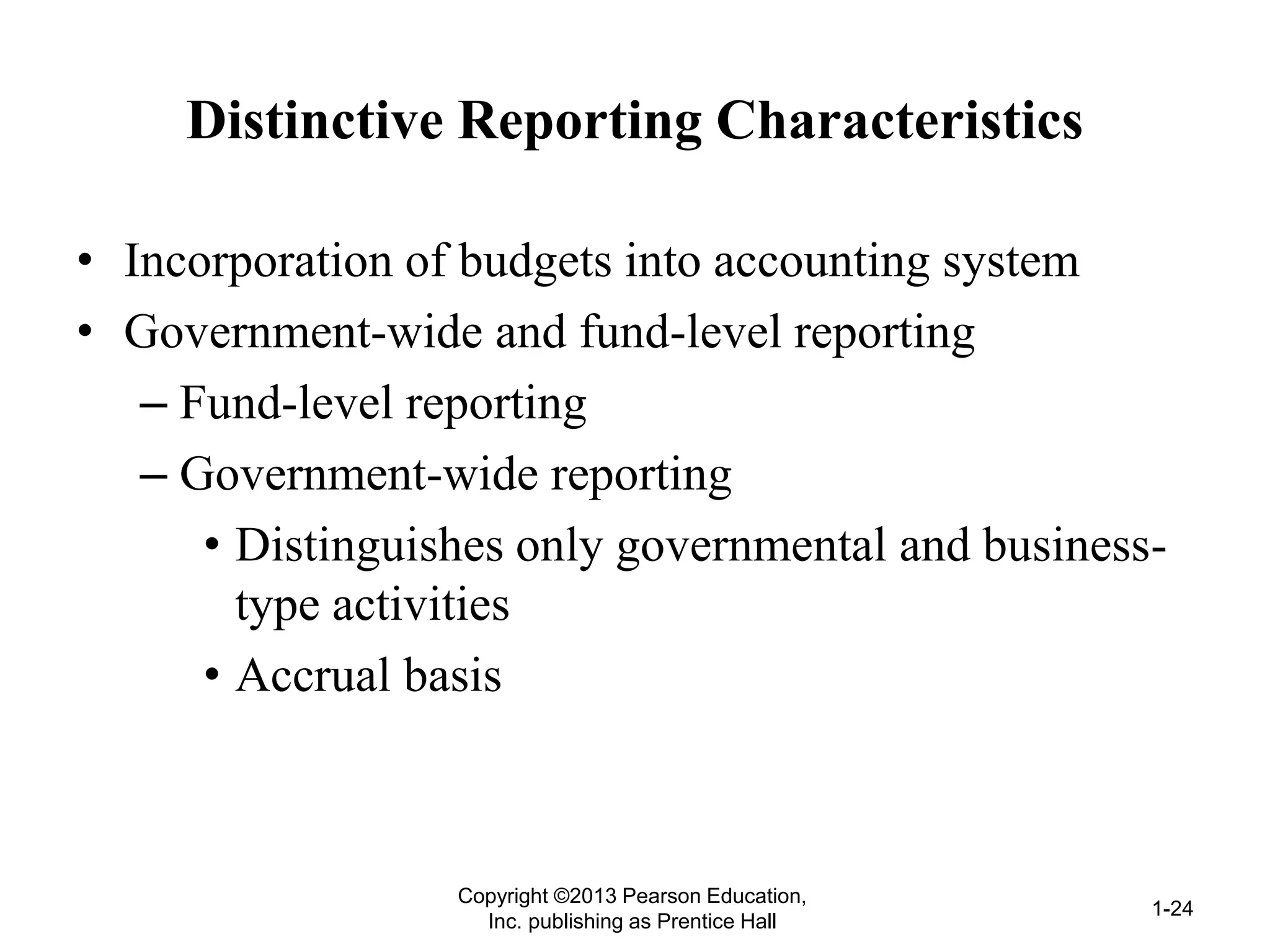Distinctive Reporting Characteristics
• Incorporation of budgets into accounting system
• Government-wide and fund-level reporting
– Fund-level reporting
– Government-wide reporting
• Distinguishes only governmental and business-
type activities
• Accrual basis
Copyright ©2013 Pearson Education,
Inc. publishing as Prentice Hall
1-24
 