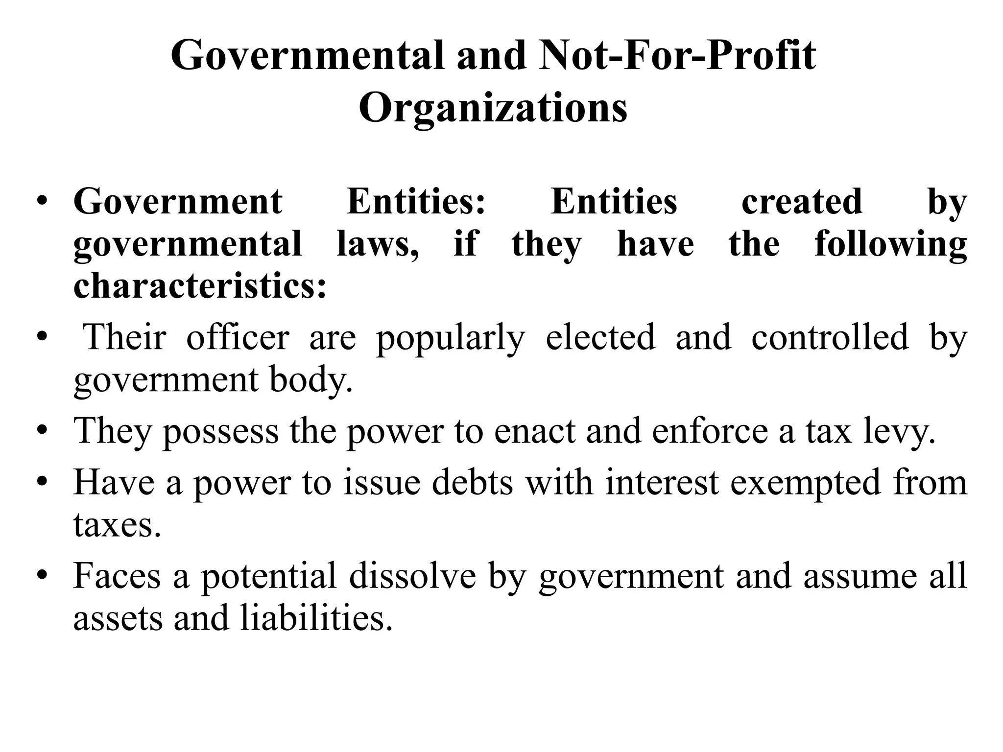 Governmental and Not-For-Profit
Organizations
• Government Entities: Entities created by
governmental laws, if they have the following
characteristics:
• Their officer are popularly elected and controlled by
government body.
• They possess the power to enact and enforce a tax levy.
• Have a power to issue debts with interest exempted from
taxes.
• Faces a potential dissolve by government and assume all
assets and liabilities.
 