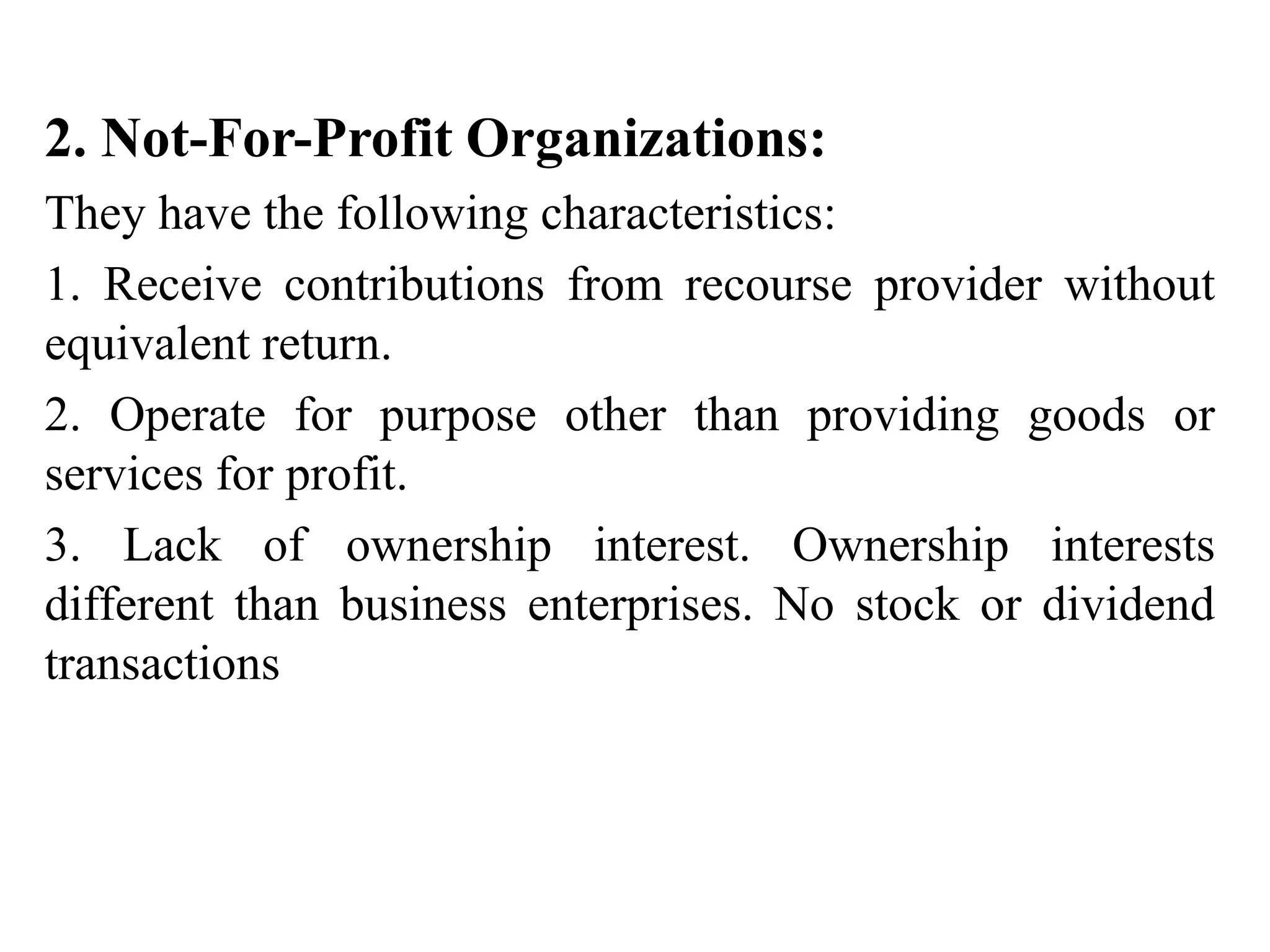 2. Not-For-Profit Organizations:
They have the following characteristics:
1. Receive contributions from recourse provider without
equivalent return.
2. Operate for purpose other than providing goods or
services for profit.
3. Lack of ownership interest. Ownership interests
different than business enterprises. No stock or dividend
transactions
 