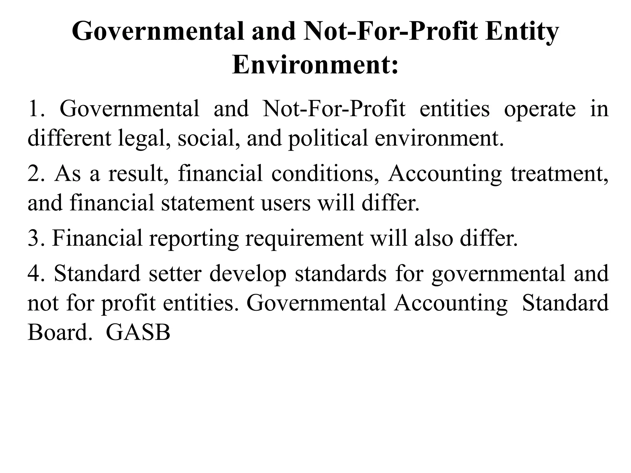 Governmental and Not-For-Profit Entity
Environment:
1. Governmental and Not-For-Profit entities operate in
different legal, social, and political environment.
2. As a result, financial conditions, Accounting treatment,
and financial statement users will differ.
3. Financial reporting requirement will also differ.
4. Standard setter develop standards for governmental and
not for profit entities. Governmental Accounting Standard
Board. GASB
 