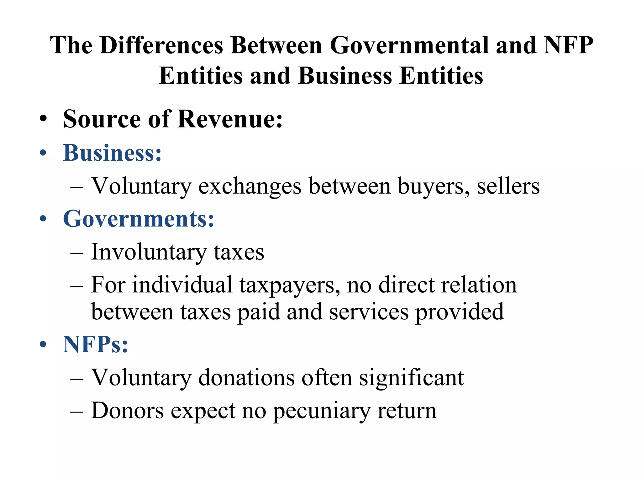 The Differences Between Governmental and NFP
Entities and Business Entities
• Source of Revenue:
• Business:
– Voluntary exchanges between buyers, sellers
• Governments:
– Involuntary taxes
– For individual taxpayers, no direct relation
between taxes paid and services provided
• NFPs:
– Voluntary donations often significant
– Donors expect no pecuniary return
 