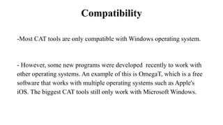 Compatibility
-Most CAT tools are only compatible with Windows operating system.
- However, some new programs were developed recently to work with
other operating systems. An example of this is OmegaT, which is a free
software that works with multiple operating systems such as Apple's
iOS. The biggest CAT tools still only work with Microsoft Windows.
 