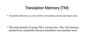 Translation Memory (TM)
• Translation Memory is a text archive of matching source and target units.
• The main benefit of using TM is saving time. This will increase
productivity and profits because translators can translate more.
 