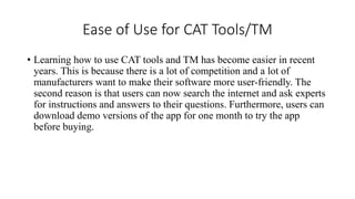 Ease of Use for CAT Tools/TM
• Learning how to use CAT tools and TM has become easier in recent
years. This is because there is a lot of competition and a lot of
manufacturers want to make their software more user-friendly. The
second reason is that users can now search the internet and ask experts
for instructions and answers to their questions. Furthermore, users can
download demo versions of the app for one month to try the app
before buying.
 