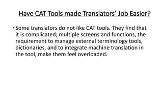 Have CAT Tools made Translators’ Job Easier?
• Some translators do not like CAT tools. They find that
it is complicated; multiple screens and functions, the
requirement to manage external terminology tools,
dictionaries, and to integrate machine translation in
the tool, make them feel overloaded.
 