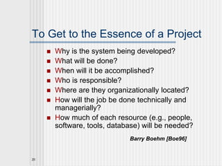 20
To Get to the Essence of a Project
 Why is the system being developed?
 What will be done?
 When will it be accomplished?
 Who is responsible?
 Where are they organizationally located?
 How will the job be done technically and
managerially?
 How much of each resource (e.g., people,
software, tools, database) will be needed?
Barry Boehm [Boe96]
 