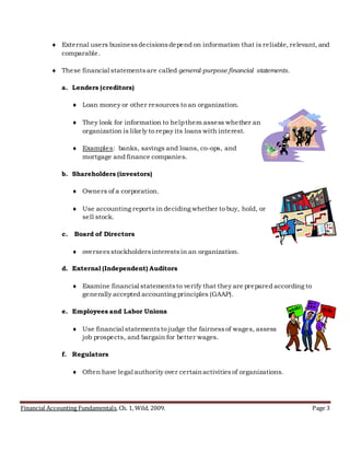 Financial Accounting Fundamentals, Ch. 1, Wild, 2009. Page 3
 External users businessdecisionsdepend on information that is reliable, relevant, and
comparable.
 These financial statementsare called general-purpose financial statements.
a. Lenders (creditors)
 Loan money or other resources to an organization.
 They look for information to helpthem assess whether an
organization is likely to repay its loans with interest.
 Examples: banks, savings and loans, co-ops, and
mortgage and finance companies.
b. Shareholders (investors)
 Owners of a corporation.
 Use accounting reports in deciding whether to buy, hold, or
sell stock.
c. Board of Directors
 overseesstockholdersinterestsin an organization.
d. External (Independent) Auditors
 Examine financial statementsto verify that they are prepared according to
generally accepted accounting principles (GAAP).
e. Employees and Labor Unions
 Use financial statementsto judge the fairnessof wages, assess
job prospects, and bargain for better wages.
f. Regulators
 Often have legal authority over certainactivitiesof organizations.
 