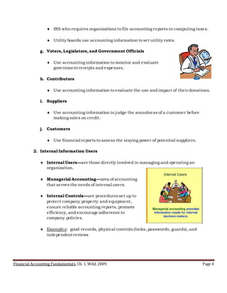 Financial Accounting Fundamentals, Ch. 1, Wild, 2009. Page 4
 IRS who requires organizations to file accounting reports in computing taxes.
 Utility boards use accounting information to set utility rates.
g. Voters, Legislators, and Government Officials
 Use accounting information to monitor and evaluate
government receipts and expenses.
h. Contributors
 Use accounting information to evaluate the use and impact of their donations.
i. Suppliers
 Use accounting information to judge the soundness of a customer before
making sales on credit.
j. Customers
 Use financial reports to assess the staying power of potential suppliers.
2. Internal Information Users
 Internal Users—are those directly involved in managing and operating an
organization.
 Managerial Accounting—area of accounting
that serves the needs of internal users.
 Internal Controls—are proceduresset up to
protect company property and equipment,
ensure reliable accounting reports, promote
efficiency, and encourage adherence to
company policies.
 Examples: good records, physical controls(locks, passwords, guards), and
independent reviews
 