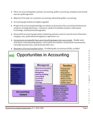 Financial Accounting Fundamentals, Ch. 1, Wild, 2009. Page 6
 There are accounting jobs in private accounting, public accounting, and government (and
non-for-profit) agencies.
 Majority of the jobs are in private accounting, followed by public accounting.
 Accounting specialists are highly regarded.
 People with accounting knowledge are always in demand as they can helpwith financial
analysis,strategicplanning, e-commerce, product feasibility analysis, information
technology, and financial management.
 Demand for accounting specialists is boosting salaries,and can vary because of location,
company size, professional designation,experience, etc.
 Accountants can possibly have great benefit packages that can include: flexible work
schedules, telecommuting options, career path alternatives, casual work environments,
extended vacation time,and child and elder care.
 Examples of Accounting Specialists: Certified public accountant (CPA), certified
b
o
o
k
k
e
e
p
e
r
(
C
B
)
,
c
e
r
t
i
f
i
 