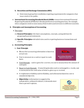 Financial Accounting Fundamentals, Ch. 1, Wild, 2009. Page 8
b. Securities and Exchange Commission (SEC)
 Government group that establishes reporting requirementsfor companies that
issue stock to the public.
 International Accounting Standards Board (IASB)—issuesInternational Financial
Reporting Standards (IFRS) that identify preferred accounting practices, for example,
when companies wish to raise money from lendersand investors in different countries.
2. Principles and Assumptions of Accounting
 Two types:
(1) General Principles—the basic assumptions, concepts, and guidelines for
preparing financial statements.
(2) Specific Principles—detailed rules used in reporting business transactions and
events.
a. Accounting Principles
i. Cost Principle
 Means that accounting information is based on
actual cost.
 Cost is measure on a cash or equal-to-cash
basis.
 Cash Example: cash is given for a service,its cost is measured as the amount of
cash paid.
 Equal to Cash Example: if something besides cash is exchanged (i.e. truck), cost
is measured as the cash value of what is given up or received.
 It emphasizesreliability and verifiability, and informationbased on cost is
considered objective.
 Objectivity—information is supported by
independent, unbiased evidence;it demands more
than a person’s opinion.
 