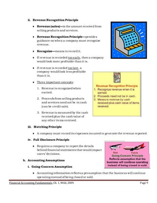 Financial Accounting Fundamentals, Ch. 1, Wild, 2009. Page 9
ii. Revenue Recognition Principle
 Revenue (sales)—is the amount received from
selling products and services.
 Revenue Recognition Principle—provides
guidance on when a company must recognize
revenue.
 Recognize—means to record it.
 If revenue is recorded too early, then a company
would look more profitable than it is.
 If revenue is recorded too late, a
company would look less profitable
than it is.
 Three important concepts:
1. Revenue is recognized when
earned.
2. Proceedsfrom selling products
and services need not be in cash
(can be credit sale).
3. Revenue is measured by the cash
received plus the cash value of
any other items received.
iii. Matching Principle
 A company must record its expenses incurred to generate the revenue reported.
iv. Full Disclosure Principle
 Requires a company to report the details
behind financial statementsthat would impact
users’ decisions.
b. Accounting Assumptions
i. Going-Concern Assumption
 Accounting information reflectsa presumption that the business will continue
operating instead of being closed or sold.
 