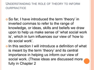 UNDERSTANDING THE ROLE OF THEORY TO INFORM
OURPRACTICE
 So far, I have introduced the term ‘theory’ in
inverted commas to refer to the range of
knowledge, or ideas, skills and beliefs we draw
upon to help us make sense of ‘what social work
is’, which in turn influences our view of ‘how to
do social work’.
 In this section I will introduce a definition of what
is meant by the term ‘theory’ and its central
importance in helping us inform our view of
social work. (These ideas are discussed more
fully in Chapter 2
 