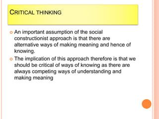 CRITICAL THINKING
 An important assumption of the social
constructionist approach is that there are
alternative ways of making meaning and hence of
knowing.
 The implication of this approach therefore is that we
should be critical of ways of knowing as there are
always competing ways of understanding and
making meaning
 