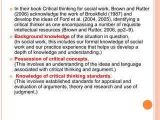  In their book Critical thinking for social work, Brown and Rutter
(2006) acknowledge the work of Brookfield (1987) and
develop the ideas of Ford et al. (2004, 2005), identifying a
critical thinker as one encompassing a number of requisite
intellectual resources (Brown and Rutter, 2006, pp2–9).
 Background knowledge of the situation in question.
(In social work, this includes our formal knowledge of social
work and our practice experience that helps us develop a
depth of knowledge and understanding.)
 Possession of critical concepts.
(This involves an understanding of the ideas and language
associated with critical thinking and argument.)
 Knowledge of critical thinking standards.
(This involves established standards for appraisal and
evaluation of arguments, theory and research and use of
judgment.)
 