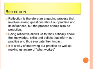 REFLECTION
 Reflection is therefore an engaging process that
involves asking questions about our practice and
its influences, but the process should also be
proactive.
 Being reflective allows us to think critically about
the knowledge, skills and beliefs that inform our
practice and thus evaluate their impact.
 It is a way of improving our practice as well as
making us aware of ‘what worked’
 