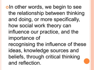In other words, we begin to see
the relationship between thinking
and doing, or more specifically,
how social work theory can
influence our practice, and the
importance of
recognising the influence of these
ideas, knowledge sources and
beliefs, through critical thinking
and reflection.
 
