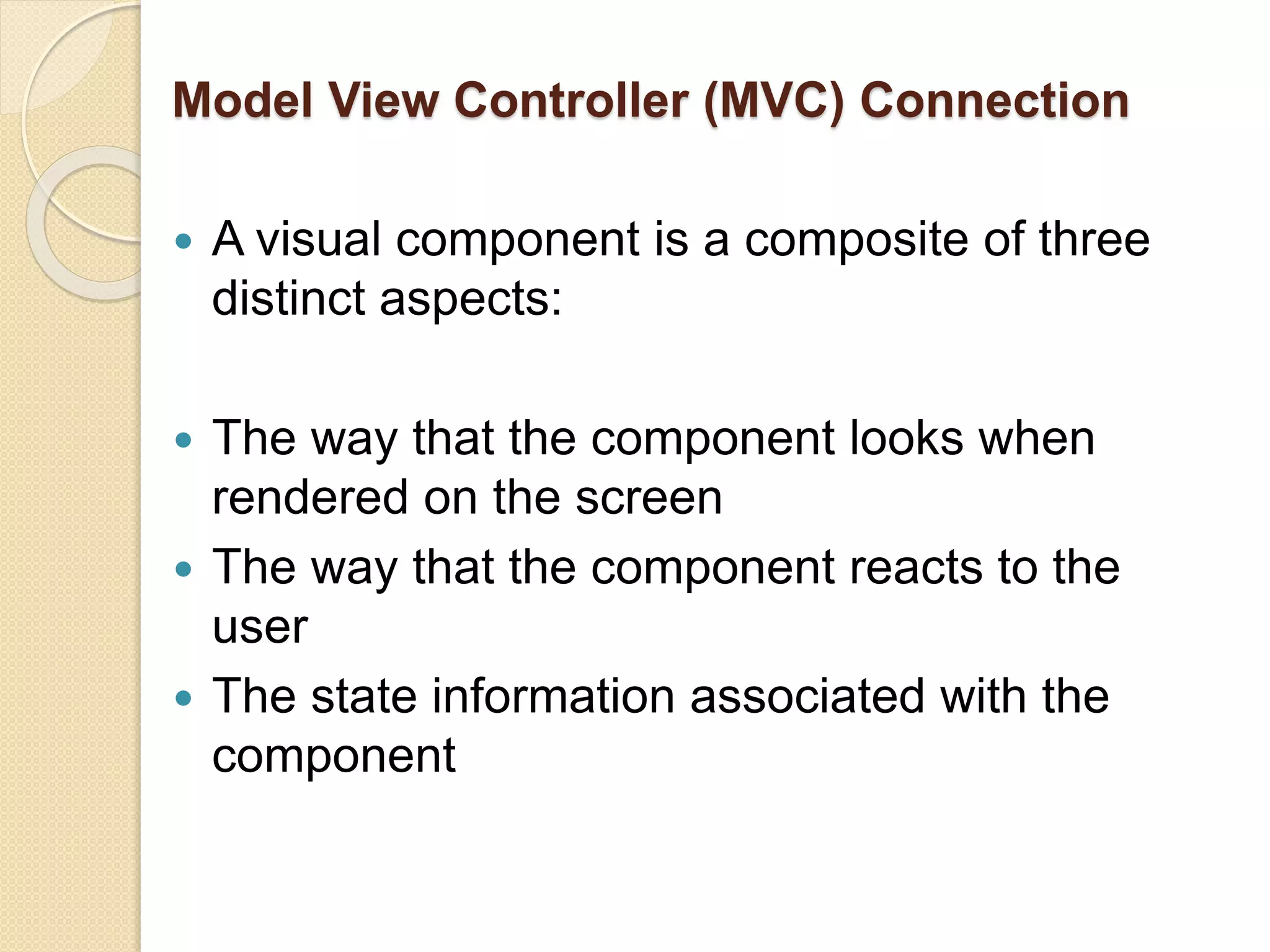 Model View Controller (MVC) Connection
 A visual component is a composite of three
distinct aspects:
 The way that the component looks when
rendered on the screen
 The way that the component reacts to the
user
 The state information associated with the
component
 