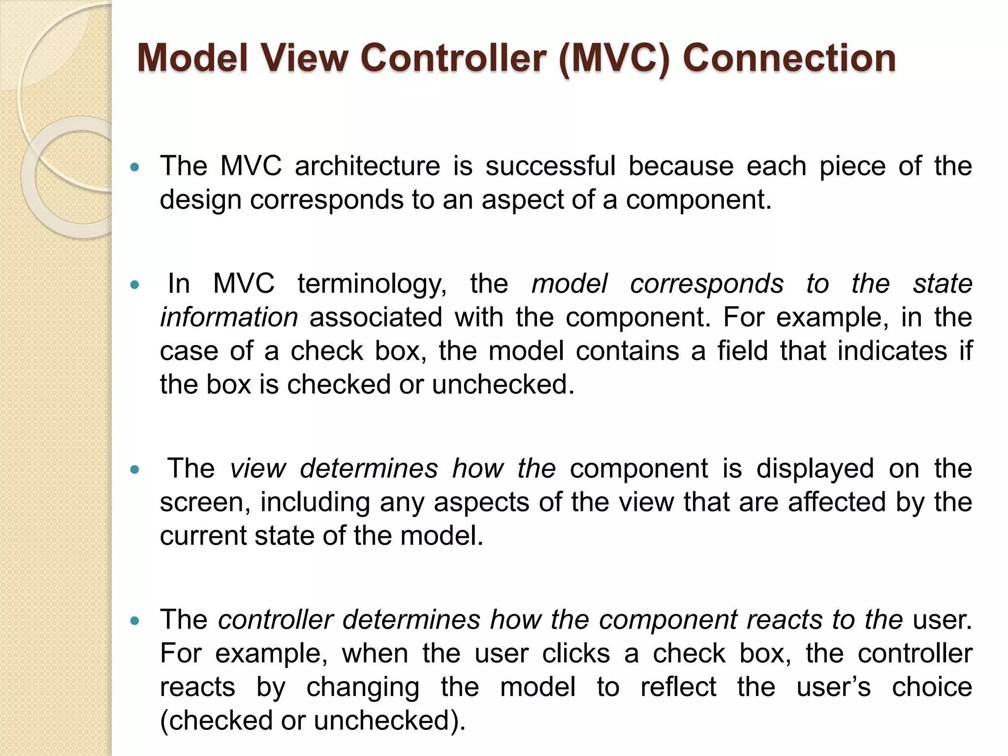  The MVC architecture is successful because each piece of the
design corresponds to an aspect of a component.
 In MVC terminology, the model corresponds to the state
information associated with the component. For example, in the
case of a check box, the model contains a field that indicates if
the box is checked or unchecked.
 The view determines how the component is displayed on the
screen, including any aspects of the view that are affected by the
current state of the model.
 The controller determines how the component reacts to the user.
For example, when the user clicks a check box, the controller
reacts by changing the model to reflect the user’s choice
(checked or unchecked).
Model View Controller (MVC) Connection
 