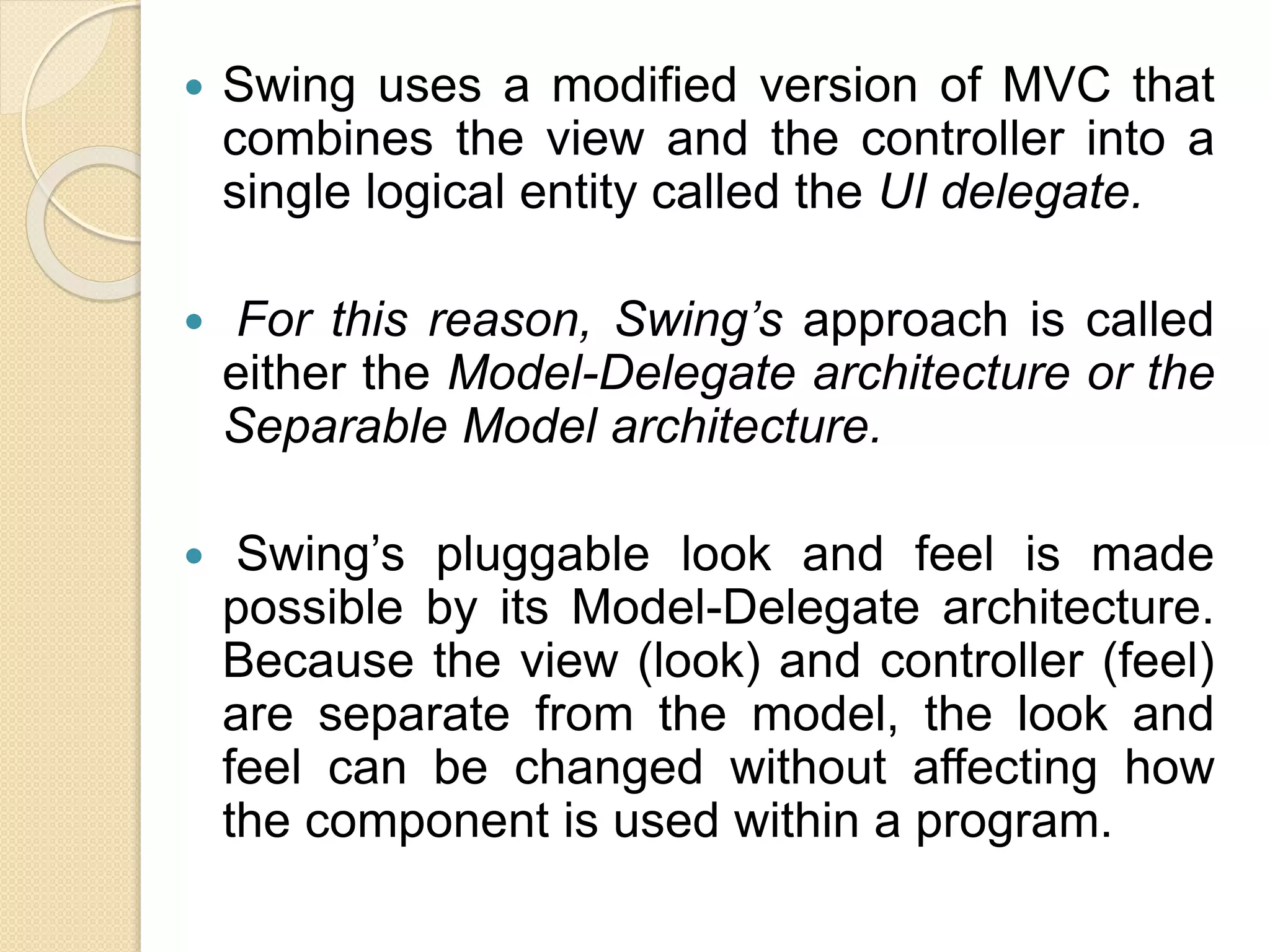  Swing uses a modified version of MVC that
combines the view and the controller into a
single logical entity called the UI delegate.
 For this reason, Swing’s approach is called
either the Model-Delegate architecture or the
Separable Model architecture.
 Swing’s pluggable look and feel is made
possible by its Model-Delegate architecture.
Because the view (look) and controller (feel)
are separate from the model, the look and
feel can be changed without affecting how
the component is used within a program.
 