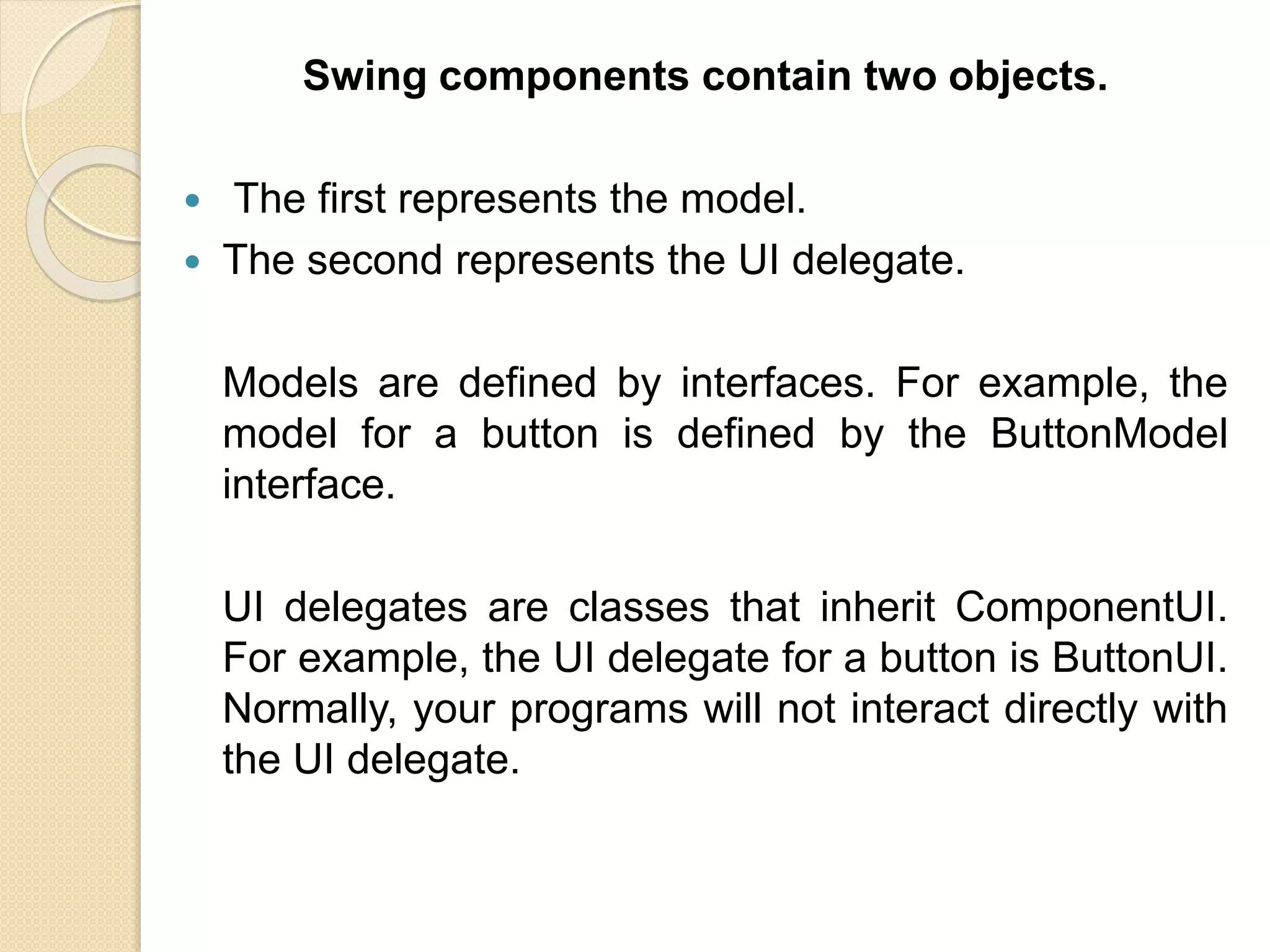 Swing components contain two objects.
 The first represents the model.
 The second represents the UI delegate.
Models are defined by interfaces. For example, the
model for a button is defined by the ButtonModel
interface.
UI delegates are classes that inherit ComponentUI.
For example, the UI delegate for a button is ButtonUI.
Normally, your programs will not interact directly with
the UI delegate.
 