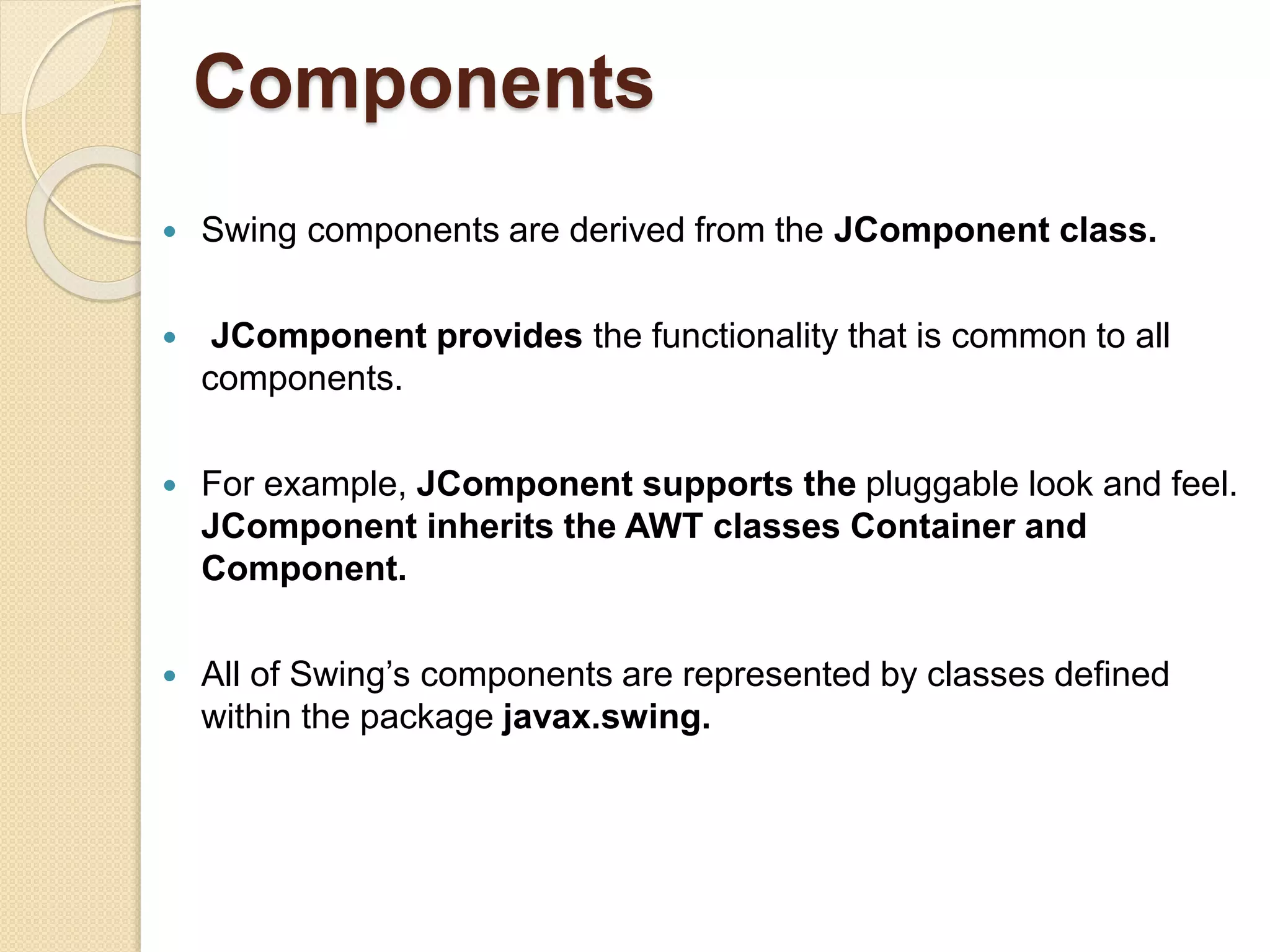 Components
 Swing components are derived from the JComponent class.
 JComponent provides the functionality that is common to all
components.
 For example, JComponent supports the pluggable look and feel.
JComponent inherits the AWT classes Container and
Component.
 All of Swing’s components are represented by classes defined
within the package javax.swing.
 